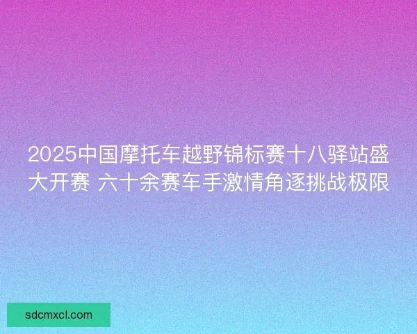 2025中国摩托车越野锦标赛十八驿站盛大开赛 六十余赛车手激情角逐挑战极限 2025中国摩托车越野锦标赛十八驿站盛大开赛 六十余赛车手激情角逐挑战极限