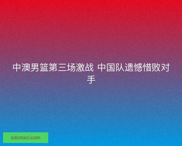中澳男篮第三场激战 中国队遗憾惜败对手