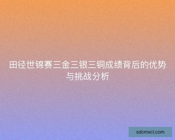 田径世锦赛三金三银三铜成绩背后的优势与挑战分析