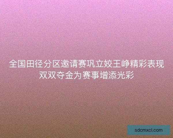 全国田径分区邀请赛巩立姣王峥精彩表现双双夺金为赛事增添光彩