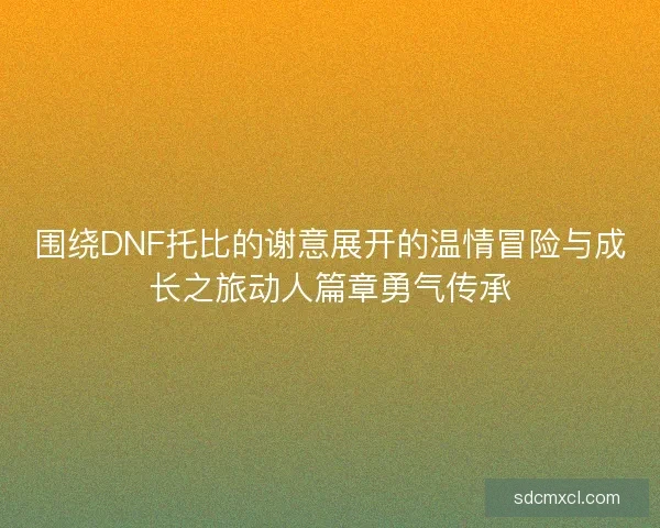 围绕DNF托比的谢意展开的温情冒险与成长之旅动人篇章勇气传承