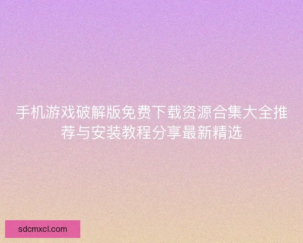 手机游戏破解版免费下载资源合集大全推荐与安装教程分享最新精选