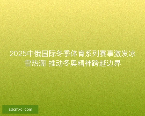 2025中俄国际冬季体育系列赛事激发冰雪热潮 推动冬奥精神跨越边界