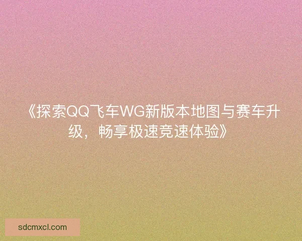 《探索QQ飞车WG新版本地图与赛车升级，畅享极速竞速体验》