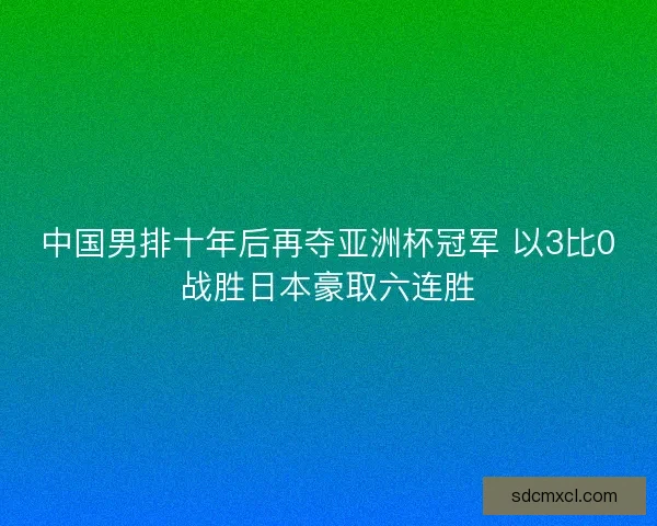 中国男排十年后再夺亚洲杯冠军 以3比0战胜日本豪取六连胜