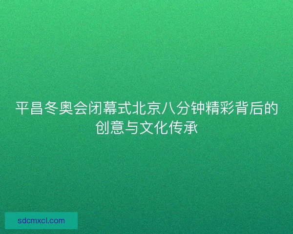 平昌冬奥会闭幕式北京八分钟精彩背后的创意与文化传承