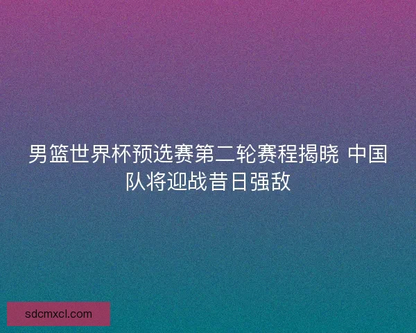男篮世界杯预选赛第二轮赛程揭晓 中国队将迎战昔日强敌