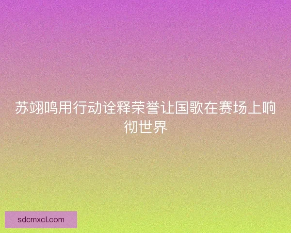 苏翊鸣用行动诠释荣誉让国歌在赛场上响彻世界