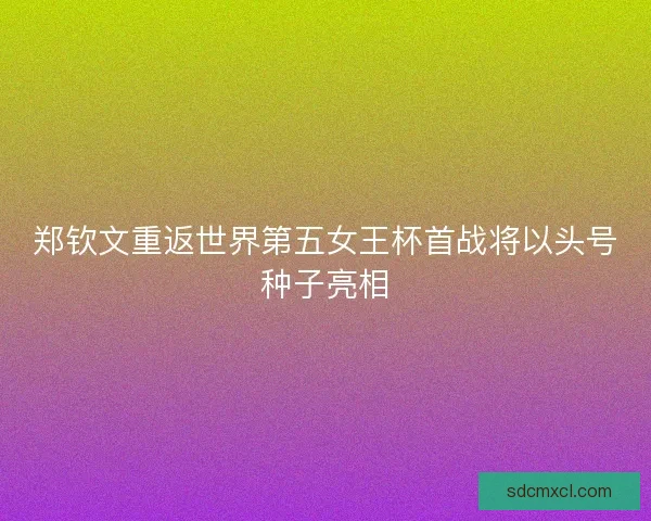 郑钦文重返世界第五女王杯首战将以头号种子亮相