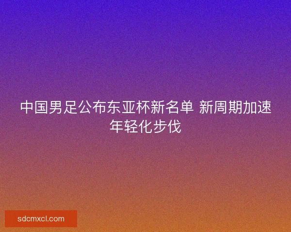 中国男足公布东亚杯新名单 新周期加速年轻化步伐