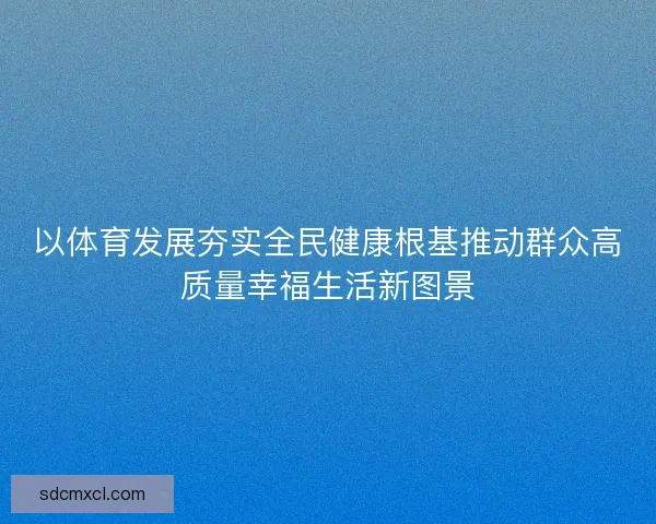 以体育发展夯实全民健康根基推动群众高质量幸福生活新图景
