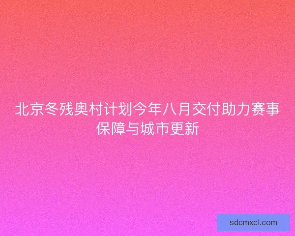 北京冬残奥村计划今年八月交付助力赛事保障与城市更新