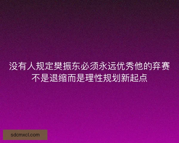 没有人规定樊振东必须永远优秀他的弃赛不是退缩而是理性规划新起点