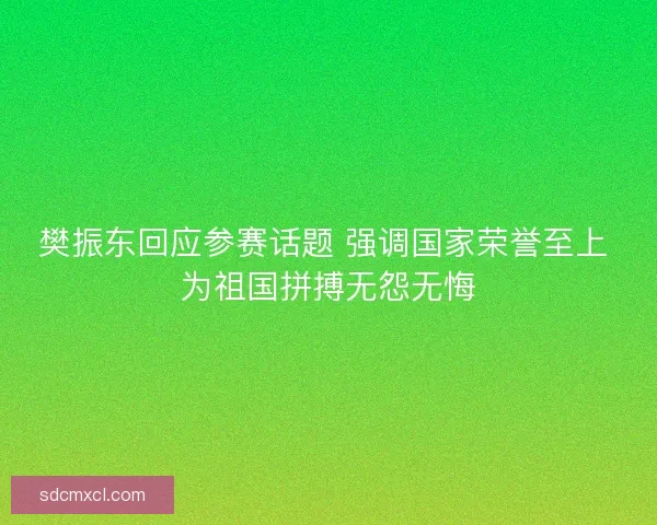 樊振东回应参赛话题 强调国家荣誉至上 为祖国拼搏无怨无悔