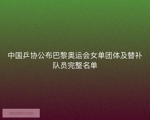 中国乒协公布巴黎奥运会女单团体及替补队员完整名单
