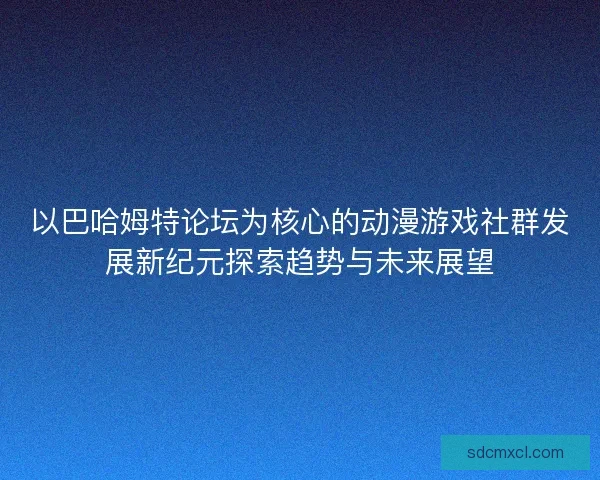 以巴哈姆特论坛为核心的动漫游戏社群发展新纪元探索趋势与未来展望