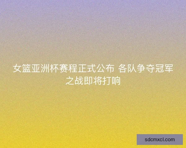 女篮亚洲杯赛程正式公布 各队争夺冠军之战即将打响