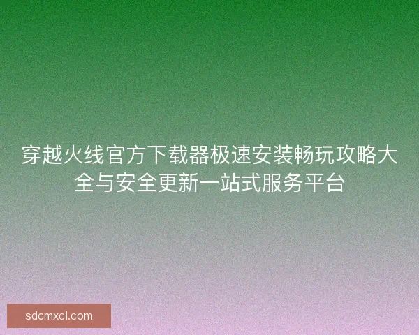 穿越火线官方下载器极速安装畅玩攻略大全与安全更新一站式服务平台