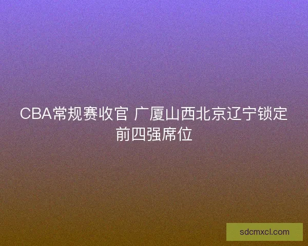 CBA常规赛收官 广厦山西北京辽宁锁定前四强席位