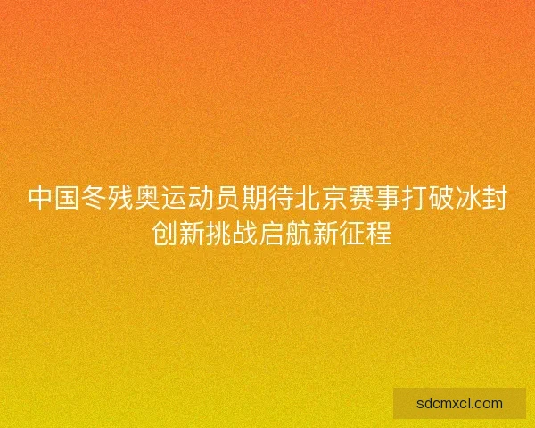 中国冬残奥运动员期待北京赛事打破冰封 创新挑战启航新征程