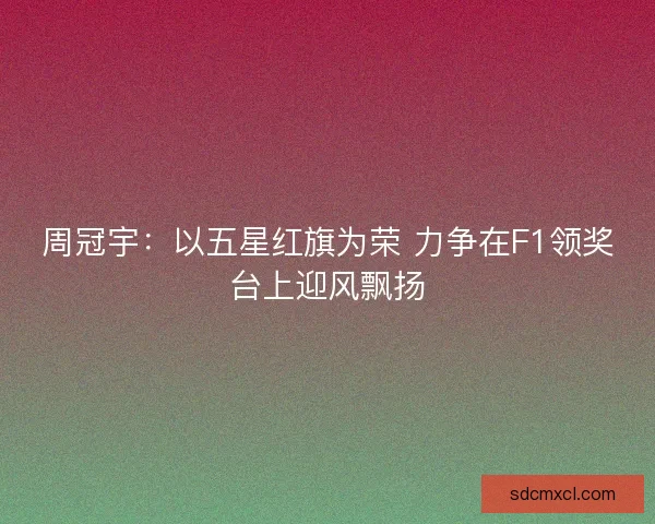 周冠宇：以五星红旗为荣 力争在F1领奖台上迎风飘扬