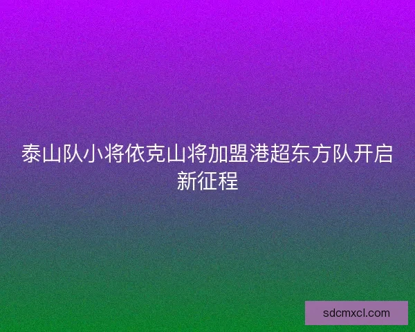 泰山队小将依克山将加盟港超东方队开启新征程