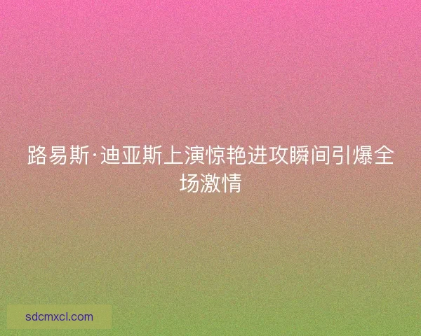 路易斯·迪亚斯上演惊艳进攻瞬间引爆全场激情