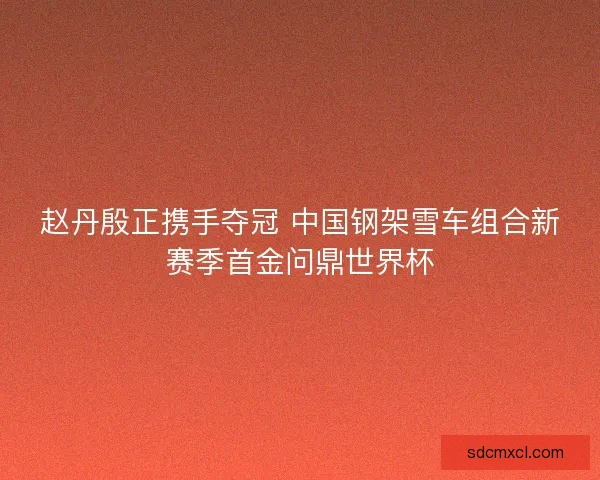 赵丹殷正携手夺冠 中国钢架雪车组合新赛季首金问鼎世界杯