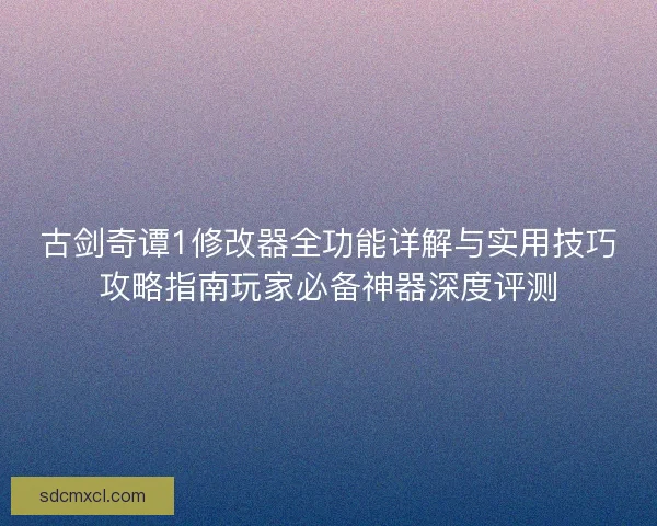 古剑奇谭1修改器全功能详解与实用技巧攻略指南玩家必备神器深度评测