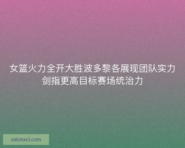 女篮火力全开大胜波多黎各展现团队实力剑指更高目标赛场统治力