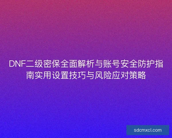 DNF二级密保全面解析与账号安全防护指南实用设置技巧与风险应对策略