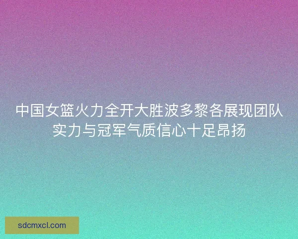 中国女篮火力全开大胜波多黎各展现团队实力与冠军气质信心十足昂扬