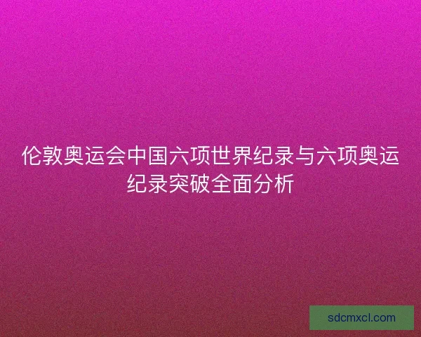 伦敦奥运会中国六项世界纪录与六项奥运纪录突破全面分析
