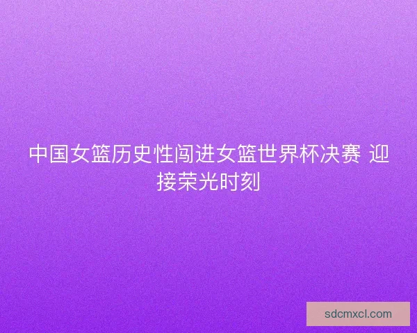 中国女篮历史性闯进女篮世界杯决赛 迎接荣光时刻