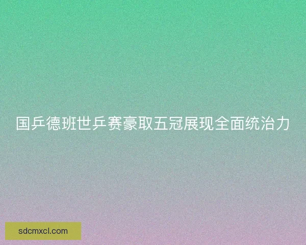 国乒德班世乒赛豪取五冠展现全面统治力