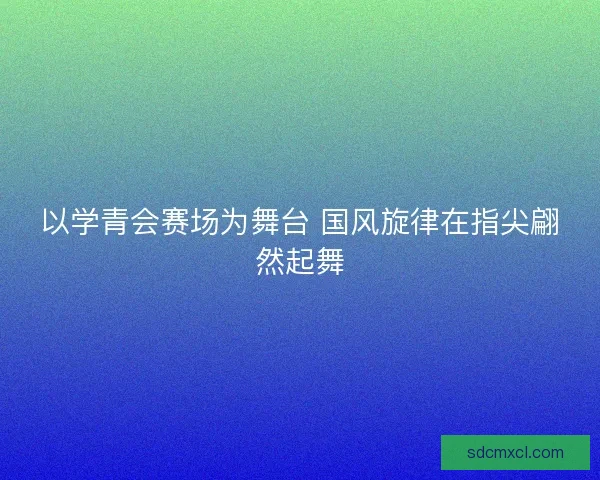 以学青会赛场为舞台 国风旋律在指尖翩然起舞